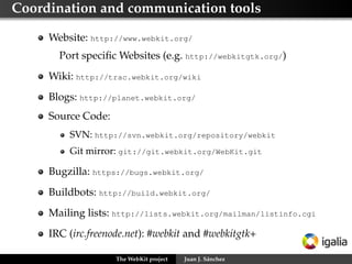 Copyright for contributions




     There is no copyright transfer for the contributions
     Committers sign some papers where they commit to good
     behaviour




                   The WebKit project   Juan J. Sánchez
 
