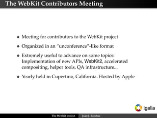 Releases




     There are no releases of WebKit itself
     Each port manages the release cycle, typically aligned with
     the target platform schedule




                   The WebKit project   Juan J. Sánchez
 