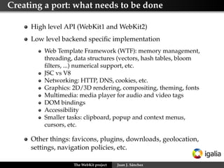 Types of contributions




     Bugﬁxing and new features in:
         An existent port
         The core components: webcore and JSC/V8

     Creation and maintenance of a new port




                   The WebKit project   Juan J. Sánchez
 
