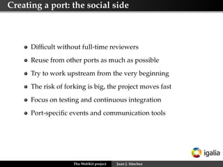 Guidelines for contributing patches to WebKit

   1   Get and build the code from the SVN repository
   2   Choose or create a bug report to work on
   3   Code your changes and make sure you include new
       regression or unit tests if needed
   4   Create a patch for your changes and submit it asking for
       review over it to appropriate reviewers
   5   Update and change your patch as many times as needed
   6   Once approved, land your patch or ask a
       committer/reviewer to do it
   7   Watch for any regressions it might have caused


                     The WebKit project   Juan J. Sánchez
 