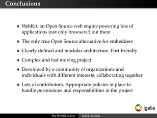 Creating a port: what needs to be done

     High level API (WebKit1 and WebKit2)
     Low level backend speciﬁc implementation
         Web Template Framework (WTF): memory management,
         threading, data structures (vectors, hash tables, bloom
         ﬁlters, ...) numerical support, etc.
         JSC vs V8
         Networking: HTTP, DNS, cookies, etc.
         Graphics: 2D/3D rendering, compositing, theming, fonts
         Multimedia: media player for audio and video tags
         DOM bindings
         Accessibility
         Smaller tasks: clipboard, popup and context menus,
         cursors, etc.

     Other things: favicons, plugins, downloads, geolocation,
     settings, navigation policies, etc.

                   The WebKit project   Juan J. Sánchez
 