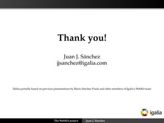 Creating a port: the social side



      Difﬁcult without full-time reviewers
      Reuse from other ports as much as possible
      Try to work upstream from the very beginning
      The risk of forking is big, the project moves fast
      Focus on testing and continuous integration
      Port-speciﬁc events and communication tools




                     The WebKit project   Juan J. Sánchez
 