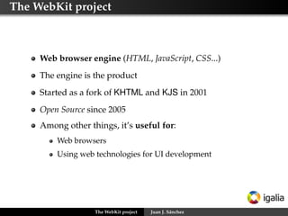 The WebKit project



     Web browser engine (HTML, JavaScript, CSS...)
     The engine is the product
     Started as a fork of KHTML and KJS in 2001
     Open Source since 2005
     Among other things, it’s useful for:
         Web browsers
         Using web technologies for UI development




                   The WebKit project   Juan J. Sánchez
 