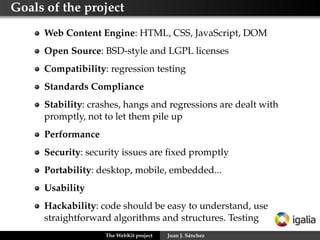 Goals of the project

     Web Content Engine: HTML, CSS, JavaScript, DOM
     Open Source: BSD-style and LGPL licenses
     Compatibility: regression testing
     Standards Compliance
     Stability
     Performance
     Security
     Portability: desktop, mobile, embedded...
     Usability
     Hackability

                   The WebKit project   Juan J. Sánchez
 