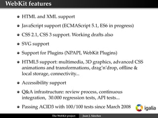 WebKit features

     HTML and XML support
     JavaScript support (ECMAScript 5.1, ES6 in progress)
     CSS 2.1, CSS 3 support. Working drafts also
     SVG support
     Support for Plugins (NPAPI, WebKit Plugins)
     HTML5 support: multimedia, 3D graphics, advanced CSS
     animations and transformations, drag’n’drop, ofﬂine &
     local storage, connectivity...
     Accessibility support
     Q&A infrastructure: review process, continuous
     integration, 30.000 regression tests, API tests...
     Passing ACID3 with 100/100 tests since March 2008
                    The WebKit project   Juan J. Sánchez
 