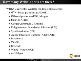 How many WebKit ports are there?
WebKit is currently available for different platforms:
GTK+ based platforms (GNOME)
Qt based platforms (KDE, Meego)
Mac OS X, iOS
Google Chromium / Chrome
Enlightenment Foundation Libraries (EFL)
Symbian devices (S60)
Adobe Integrated Runtime (Adobe AIR)
BlackBerry
WebOS
Brew MP
Win32 (Windows CE)
wxWidgets
The WebKit project

Juan J. Sánchez

 