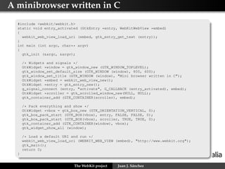 A minibrowser written in C
#include <webkit/webkit.h>
static void entry_activated (GtkEntry *entry, WebKitWebView *embed)
{
webkit_web_view_load_uri (embed, gtk_entry_get_text (entry));
}
int main (int argc, char** argv)
{
gtk_init (&argc, &argv);
/* Widgets and signals */
GtkWidget *window = gtk_window_new (GTK_WINDOW_TOPLEVEL);
gtk_window_set_default_size (GTK_WINDOW (window), 800, 600);
gtk_window_set_title (GTK_WINDOW (window), "Mini browser written in C");
GtkWidget *embed = webkit_web_view_new();
GtkWidget *entry = gtk_entry_new();
g_signal_connect (entry, "activate", G_CALLBACK (entry_activated), embed);
GtkWidget *scroller = gtk_scrolled_window_new(NULL, NULL);
gtk_container_add (GTK_CONTAINER(scroller), embed);
/* Pack everything and show */
GtkWidget *vbox = gtk_box_new (GTK_ORIENTATION_VERTICAL, 0);
gtk_box_pack_start (GTK_BOX(vbox), entry, FALSE, FALSE, 0);
gtk_box_pack_start (GTK_BOX(vbox), scroller, TRUE, TRUE, 0);
gtk_container_add (GTK_CONTAINER(window), vbox);
gtk_widget_show_all (window);
/* Load a default URI and run */
webkit_web_view_load_uri (WEBKIT_WEB_VIEW (embed), "http://www.webkit.org");
gtk_main();
return 0;
}
The WebKit project

Juan J. Sánchez

 