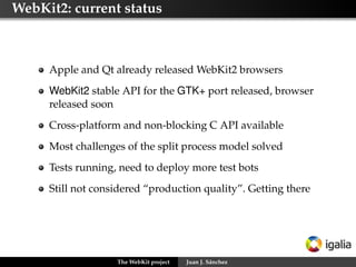 WebKit2: current status

Apple and Qt already released WebKit2 browsers
WebKit2 stable API for the GTK+ port released, browser
released soon
Cross-platform and non-blocking C API available
Most challenges of the split process model solved
Tests running, need to deploy more test bots
Still not considered “production quality”. Getting there

The WebKit project

Juan J. Sánchez

 