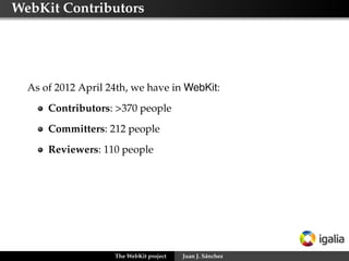 WebKit Contributors

As of 2012 April 24th, we have in WebKit:
Contributors: >370 people
Committers: 212 people
Reviewers: 110 people

The WebKit project

Juan J. Sánchez

 
