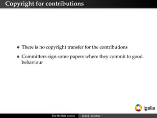 Copyright for contributions

There is no copyright transfer for the contributions
Committers sign some papers where they commit to good
behaviour

The WebKit project

Juan J. Sánchez

 