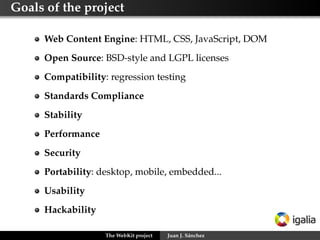 Goals of the project
Web Content Engine: HTML, CSS, JavaScript, DOM
Open Source: BSD-style and LGPL licenses
Compatibility: regression testing
Standards Compliance
Stability
Performance
Security
Portability: desktop, mobile, embedded...
Usability
Hackability
The WebKit project

Juan J. Sánchez

 