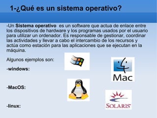 1-¿Qué es un sistema operativo? -Un  Sistema operativo   es un software que actua de enlace entre los dispositivos de hardware y los programas usados por el usuario para utilizar un ordenador. Es responsable de gestionar, coordinar las actividades y llevar a cabo el intercambio de los recursos y actúa como estación para las aplicaciones que se ejecutan en la máquina. Algunos ejemplos son: - windows: - MacOS: - linux: - solaris: 