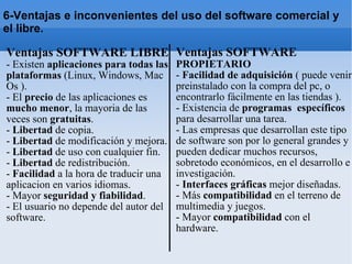 Ventajas SOFTWARE LIBRE - Existen  aplicaciones para todas las plataformas  (Linux, Windows, Mac Os ). - El  precio  de las aplicaciones es  mucho menor , la mayoria de las veces son  gratuitas . -  Libertad  de copia. -  Libertad  de modificación y mejora. -  Libertad  de uso con cualquier fin. -  Libertad  de redistribución. -  Facilidad  a la hora de traducir una aplicacion en varios idiomas. - Mayor  seguridad y fiabilidad . - El usuario no depende del autor del software. Ventajas SOFTWARE  PROPIETARIO -  Facilidad de adquisición  ( puede venir preinstalado con la compra del pc, o encontrarlo fácilmente en las tiendas ). - Existencia de  programas  específicos  para desarrollar una tarea. - Las empresas que desarrollan este tipo de software son por lo general grandes y pueden dedicar muchos recursos, sobretodo económicos, en el desarrollo e investigación. -  Interfaces gráficas  mejor diseñadas. - Más  compatibilidad  en el terreno de multimedia y juegos. - Mayor  compatibilidad  con el hardware. 6-Ventajas e inconvenientes del uso del software comercial y el libre. 