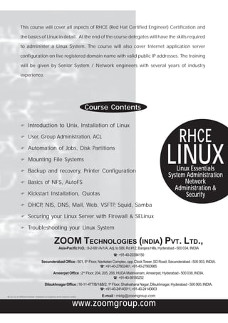 This course will cover all aspects of RHCE (Red Hat Certified Engineer) Certification and

                the basics of Linux in detail. At the end of the course delegates will have the skills required

                to administer a Linux System. The course will also cover Internet application server

                configuration on live registered domain name with valid public IP addresses. The training

                will be given by Senior System / Network engineers with several years of industry

                experience.




                                                                                             Course Contents

                          Introduction to Unix, Installation of Linux

                          User, Group Administration, ACL
                                                                                                                                                     RHCE
                                                                                                                                            LINUX
                          Automation of Jobs, Disk Partitions

                          Mounting File Systems

                          Backup and recovery, Printer Configuration                                                                            Linux Essentials
                                                                                                                                             System Administration
                          Basics of NFS, AutoFS                                                                                                    Network
                                                                                                                                               Administration &
                          Kickstart Installation, Quotas                                                                                            Security
                          DHCP NIS, DNS, Mail, Web, VSFTP Squid, Samba
                              ,                          ,

                          Securing your Linux Server with Firewall & SELinux

                          Troubleshooting your Linux System

                                                            ZOOM TECHNOLOGIES (INDIA) PVT. LTD.,
                                                                  Asia-Pacific H.O. : 8-2-681/A/1/A, Adj. to SBI, Rd #12, Banjara Hills, Hyderabad - 500 034, INDIA
                                                                                                        H : +91-40-23394150
                                            Secunderabad Office : 501, 5th Floor, Navketan Complex, opp. Clock Tower, SD Road, Secunderabad - 500 003, INDIA.
                                                                                   H : +91-40-27802461, +91-40-27800985
                                                           Ameerpet Office : 2nd Floor, 204, 205, 206, HUDA Maitrivanam, Ameerpet, Hyderabad - 500 038, INDIA.
                                                                                                    H : +91-40-39185252
                                                Dilsukhnagar Office : 16-11-477/B/1&B/2, 1st Floor, Shalivahana Nagar, Dilsukhnagar, Hyderabad - 500 060, INDIA.
                                                                                   H : +91-40-24140011, +91-40-24140003
We are not an Affiliated Institution. Trademarks are properties of the respective vendors.       E-mail : mktg@zoomgroup.com

                                                                                    www.zoomgroup.com
 