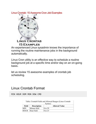 Linux Crontab: 15 Awesome Cron Job Examples
An experienced Linux sysadmin knows the importance of
running the routine maintenance jobs in the background
automatically.
Linux Cron utility is an effective way to schedule a routine
background job at a specific time and/or day on an on-going
basis.
let us review 15 awesome examples of crontab job
scheduling.
Linux Crontab Format
MIN HOUR DOM MON DOW CMD
Table: Crontab Fields and Allowed Ranges (Linux Crontab
Syntax)
Field Description Allowed Value
MIN Minute field 0 to 59
HOUR Hour field 0 to 23
 