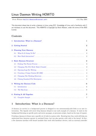 Linux Daemon Writing HOWTO
Devin Watson <mailto:dmwatson@comcast.net>                                                            v1.0, May 2004


This document shows how to write a daemon in Linux using GCC. Knowledge of Linux and a familiarity with C
are necessary to use this document. This HOWTO is Copyright by Devin Watson, under the terms of the BSD
License.



Contents

1 Introduction: What is a Daemon?                                                                                    1

2 Getting Started                                                                                                    2

3 Planning Your Daemon                                                                                               2
    3.1   What Is It Going To Do? . . . . . . . . . . . . . . . . . . . . . . . . . . . . . . . . . . . . . .        2
    3.2   How Much Interaction? . . . . . . . . . . . . . . . . . . . . . . . . . . . . . . . . . . . . . . .        2

4 Basic Daemon Structure                                                                                             2
    4.1   Forking The Parent Process . . . . . . . . . . . . . . . . . . . . . . . . . . . . . . . . . . . . .       3
    4.2   Changing The File Mode Mask (Umask) . . . . . . . . . . . . . . . . . . . . . . . . . . . . . .            3
    4.3   Opening Logs For Writing . . . . . . . . . . . . . . . . . . . . . . . . . . . . . . . . . . . . . .       4
    4.4   Creating a Unique Session ID (SID) . . . . . . . . . . . . . . . . . . . . . . . . . . . . . . . .         4
    4.5   Changing The Working Directory . . . . . . . . . . . . . . . . . . . . . . . . . . . . . . . . . .         4
    4.6   Closing Standard File Descriptors . . . . . . . . . . . . . . . . . . . . . . . . . . . . . . . . . .      5

5 Writing the Daemon Code                                                                                            6
    5.1   Initialization . . . . . . . . . . . . . . . . . . . . . . . . . . . . . . . . . . . . . . . . . . . . .   6
    5.2   The Big Loop . . . . . . . . . . . . . . . . . . . . . . . . . . . . . . . . . . . . . . . . . . . . .     6

6 Putting It All Together                                                                                            7
    6.1   Complete Sample . . . . . . . . . . . . . . . . . . . . . . . . . . . . . . . . . . . . . . . . . . .      7



1     Introduction: What is a Daemon?
A daemon (or service) is a background process is designed to run autonomously,with little or no user in-
tervention. The Apache web server http daemon (httpd) is one such example of a daemon. It waits in the
background listening on speciﬁc ports and serves up pages, or processes scripts, based on the type of request.
Creating a daemon in Linux uses a speciﬁc set of rules in a given order. Knowing how they work will help you
understand how daemons operate in userland Linux, but can also operate with calls to the kernel. In fact,
a few daemons interface with kernel modules that work with hardware devices, such as external controller