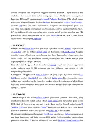 dimana konfigurasi dan data pribadi pengguna disimpan. Seluruh CD dapat disalin ke dan
dijalankan dari memori (jika sistem mempunyai cukup RAM) untuk meningkatkan
kecepatan. PCLinuxOS menggunakan Advanced Packaging Tool (atau APT), sebuah sistem
manajemen paket (asalnya dari distribusi Debian), bersama dengan Synaptic Paket Manager,
sisimuka GUI untuk APT, untuk menambahkan, menghapus atau memperbarui paket. Jika
ada cukup memori pada komputer dan koneksi jaringan, Live CD dapat memperbarui paket.
PCLinuxOS juga didesain agar mudah untuk remaster setelah instalasi, membuat satu CD
personalisasi sendiri, menggunakan alat mklivecd. Live USB dari PCLinuxOS dapat dibuat
secara manual atau dengan UNetbootin
2.6.8. KNOPPIX
Knoppix adalah distro Linux live-cd yang dapat dijalankan melalui CD-ROM tanpa instalasi
di hard disk. Distro ini berbasis Debian Linux dan diciptakan oleh Klaus Knopper. Knoppix
memiliki ragam aplikasi yang cukup lengkap dan dapat dipergunakan sebagai demo atau
sarana belajar Linux bagi yang belum mempunyai ruang pada hard disknya. Knoppix juga
dapat dipergunakan sebagai CD rescue.
Kelemahan dari Knoppix adalah diperlukannya memori yang besar untuk menggunakan
modus grafisnya yaitu 96 MB walaupun bisa juga dijalankan pada memori 64 MB
denganswap pada hard disk.
Keunggulan Knoppix adalah distro Linux live-cd yang dapat dijalankan melalui CD-
ROM tanpa instalasi dihard disk. Distro ini berbasis Debian Linux. Knoppix memiliki ragam
aplikasi yang cukup lengkap dan dapat dipergunakan sebagai demo atau sarana belajar Linux
bagi yang belum mempunyai ruang pada hard disknya. Knoppix juga dapat dipergunakan
sebagai CD rescue.
2.6.9. XANDROS
Xandros mengacu pada nama distro Linux dan perusahaan (Xandros Corporation) yang
membuatnya. Xandros Linux adalah sebuah distro Linux yang berdasarkan pada sistim
KDE. Saat ini, Xandros telah mencapai versi 4. Nama Xandros diambil dari gabungan X
Window System dan pulau Andros di Yunani.[1]
Didirikan bulan Mei 2001 oleh Linux Global
Partners,[2]
perusahaan ini berkantor pusat di kota New York, Amerika Serikat.
Distronya merupakan pengembangan dari Corel Linux, yang berbasis Debian, yang diakuisisi
dari Corel Corporation pada bulan Agustus 2001 setelah Corel memutuskan meninggalkan
pemasaran distro Linux.[3]
Xandros adalah salah satu pendiri Desktop Linux Consortium dan
 