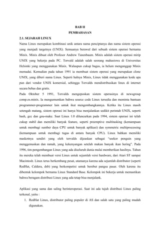 BAB II
PEMBAHASAN
2.1. SEJARAH LINUX
Nama Linux merupakan kombinasi unik antara nama penciptanya dan nama sistem operasi
yang menjadi targetnya (UNIX). Semuanya berawal dari sebuah sistem operasi bernama
Minix. Minix dibuat oleh Profesor Andrew Tanenbaum. Minix adalah sistem operasi mirip
UNIX yang bekerja pada PC. Torvald adalah salah seorang mahasiswa di Universitas
Helsinki yang menggunakan Minix. Walaupun cukup bagus, ia belum menganggap Minix
memadai. Kemudian pada tahun 1991 ia membuat sistem operasi yang merupakan clone
UNIX, yang diberi nama Linux. Seperti halnya Minix, Linux tidak menggunakan kode apa
pun dari vendor UNIX komersial, sehingga Torvalds mendistribusikan linux di internet
secara bebas dan gratis.
Pada Oktober 5 1991, Torvalds mengeposkan sistem operasinya di newsgroup
comp.os.minix. Ia mengumumkan bahwa source code Linux tersedia dan meminta bantuan
programmer-programmer lain untuk ikut mengembangkannya. Ketika itu Linux masih
setengah matang, sistem operasi ini hanya bisa menjalankan sedikit perintah UNIX, seperti
bash, gcc dan gnu-make. Saat Linux 1.0 diluncurkan pada 1994, sistem operasi ini telah
cukup stabil dan memiliki banyak feature, seperti preemptive multitasking (kemampuan
untuk membagi sumber daya CPU untuk banyak aplikasi) dan symmetric multiprocessing
(kemampuan untuk membagi tugas di antara banyak CPU). Linux bahkan memiliki
maskotnya sendiri yang oleh torvalds dijeaskan sebagai “seekor penguin yang
menggemaskan dan ramah, yang kekenyangan setelah makan banyak ikan hering”. Pada
1996, tim pengembangan Linux yang ada diseluruh dunia mulai memberikan hasilnya. Tahun
itu mereka telah membuat versi Linux untuk sejumlah versi hardware, dari Atari ST sampai
Macintosh. Linux terus berkembang pesat, utamanya karena ada sejumlah distributor (seperti
RedHat, Caldera, dsb) yang berkompetisi untuk berebut pangsa pasar. Oleh karena itu
dibentuk kelompok bernama Linux Standard Base. Kelompok ini bekerja untuk memastikan
bahwa beragam distribusi Linux yang ada tetap bisa menjalank.
Aplikasi yang sama dan saling berinteroperasi. Saat ini ada tujuh distribusi Linux paling
terkenal, yaitu :
1. RedHat Linux, distributor paling populer di AS dan salah satu yang paling mudah
digunakan.
 