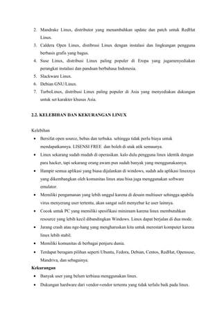 2. Mandrake Linux, distributor yang menambahkan update dan patch untuk RedHat
Linux.
3. Caldera Open Linux, distibrusi Linux dengan instalasi dan lingkungan pengguna
berbasis grafis yang bagus.
4. Suse Linux, distribusi Linux paling populer di Eropa yang jugamenyediakan
perangkat instalasi dan panduan berbahasa Indonesia.
5. Slackware Linux.
6. Debian GNU/Linux.
7. TurboLinux, distribusi Linux paling populer di Asia yang menyediakan dukungan
untuk set karakter khusus Asia.
2.2. KELEBIHAN DAN KEKURANGAN LINUX
Kelebihan
• Bersifat open source, bebas dan terbuka. sehingga tidak perlu biaya untuk
mendapatkannya. LISENSI FREE dan boleh di utak atik semaunya.
• Linux sekarang sudah mudah di operasikan. kalo dulu pengguna linux identik dengan
para hacker, tapi sekarang orang awam pun sudah banyak yang menggunakannya.
• Hampir semua aplikasi yang biasa dijalankan di windows, sudah ada aplikasi linuxnya
yang dikembangkan oleh komunitas linux atau bisa juga menggunakan software
emulator.
• Memiliki pengamanan yang lebih unggul karena di desain multiuser sehingga apabila
virus menyerang user tertentu, akan sangat sulit menyebar ke user lainnya.
• Cocok untuk PC yang memiliki spesifikasi minimum karena linux membutuhkan
resource yang lebih kecil dibandingkan Windows. Linux dapat berjalan di dua mode.
• Jarang crash atau nge-hang yang mengharuskan kita untuk merestart komputer karena
linux lebih stabil.
• Memiliki komunitas di berbagai penjuru dunia.
• Terdapat beragam pilihan seperti Ubuntu, Fedora, Debian, Centos, RedHat, Opensuse,
Mandriva, dan sebagainya.
Kekurangan
• Banyak user yang belum terbiasa menggunakan linux.
• Dukungan hardware dari vendor-vendor tertentu yang tidak terlalu baik pada linux.
 