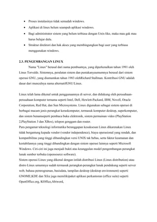 • Proses instalasinya tidak semudah windows.
• Aplikasi di linux belum seampuh aplikasi windows.
• Bagi administrator sistem yang belum terbiasa dengan Unix-like, maka mau gak mau
harus belajar dulu.
• Struktur direktori dan hak akses yang membingungkan bagi user yang terbiasa
menggunakan windows.
2.3. PENGEMBANGAN LINUX
Nama "Linux" berasal dari nama pembuatnya, yang diperkenalkan tahun 1991 oleh
Linus Torvalds. Sistemnya, peralatan sistem dan pustakanyaumumnya berasal dari sistem
operasi GNU, yang diumumkan tahun 1983 olehRichard Stallman. Kontribusi GNU adalah
dasar dari munculnya nama alternatifGNU/Linux.
Linux telah lama dikenal untuk penggunaannya di server, dan didukung oleh perusahaan-
perusahaan komputer ternama seperti Intel, Dell, Hewlett-Packard, IBM, Novell, Oracle
Corporation, Red Hat, dan Sun Microsystems. Linux digunakan sebagai sistem operasi di
berbagai macam jenis perangkat keraskomputer, termasuk komputer desktop, superkomputer,
dan sistem benamseperti pembaca buku elektronik, sistem permainan video (PlayStation
2,PlayStation 3 dan XBox), telepon genggam dan router.
Para pengamat teknologi informatika beranggapan kesuksesan Linux dikarenakan Linux
tidak bergantung kepada vendor (vendor independence), biaya operasional yang rendah, dan
kompatibilitas yang tinggi dibandingkan versi UNIX tak bebas, serta faktor keamanan dan
kestabilannya yang tinggi dibandingkan dengan sistem operasi lainnya seperti Microsoft
Windows. Ciri-ciri ini juga menjadi bukti atas keunggulan model pengembangan perangkat
lunak sumber terbuka (opensource software).
Sistem operasi Linux yang dikenal dengan istilah distribusi Linux (Linux distribution) atau
distro Linux umumnya sudah termasuk perangkat-perangkat lunak pendukung seperti server
web, bahasa pemrograman, basisdata, tampilan desktop (desktop environment) seperti
GNOME,KDE dan Xfce juga memilikipaket aplikasi perkantoran (office suite) seperti
OpenOffice.org, KOffice,Abiword,
 