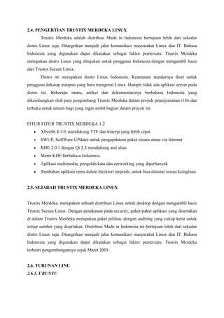2.4. PENGERTIAN TRUSTIX MERDEKA LINUX
Trustix Merdeka adalah distribusi Made in Indonesia bertujuan lebih dari sekedar
distro Linux saja. Ditargetkan menjadi jalur komunikasi masyarakat Linux dan IT. Bahasa
Indonesia yang digunakan dapat dikatakan sebagai faktor pemersatu. Trustix Merdeka
merupakan distro Linux yang ditujukan untuk pengguna Indonesia dengan mengambil basis
dari Trustix Secure Linux.
Distro ini merupakan distro Linux Indonesia. Keamanan standarnya diset untuk
pengguna dekstop ataupun yang baru mengenal Linux. Hampir tidak ada aplikasi server pada
distro ini. Beberapa menu, artikel dan dokumentasinya berbahasa Indonesia yang
dikembangkan oleh para pengembang Trustix Merdeka dalam proyek penerjemahan i18n dan
terbuka untuk umum bagi yang ingin ambil bagian dalam proyek ini.
FITUR FITUR TRUSTIX MERDEKA 1.2
• Xfree86 4.1.0, mendukung TTF dan kinerja yang lebih cepat
• SWUP, SoftWare UPdater untuk pengupdatean paket secara aman via Internet
• KDE 2.0.1 dengan Qt 2.3 mendukung anti alias
• Menu KDE berbahasa Indonesia.
• Aplikasi multimedia, pengolah kata dan networking yang diperbanyak
• Tambahan aplikasi rpms dalam direktori terpisah, untuk bisa diinstal sesuai keinginan
2.5. SEJARAH TRUSTIX MERDEKA LINUX
Trustix Merdeka, merupakan sebuah distribusi Linux untuk desktop dengan mengambil basis
Trustix Secure Linux. Dengan penekanan pada security, paket-paket aplikasi yang disertakan
di dalam Trustix Merdeka merupakan paket pilihan, dengan auditing yang cukup ketat untuk
setiap sumber yang disertakan. Distribusi Made in Indonesia ini bertujuan lebih dari sekedar
distro Linux saja. Ditargetkan menjadi jalur komunikasi masyarakat Linux dan IT. Bahasa
Indonesia yang digunakan dapat dikatakan sebagai faktor pemersatu. Trustix Merdeka
terhenti pengembangannya sejak Maret 2003.
2.6. TURUNAN LINU
2.6.1. UBUNTU
 