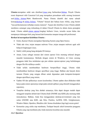 Ubuntu merupakan salah satu distribusi Linux yang berbasiskan Debian. Proyek Ubuntu
resmi disponsori oleh Canonical Ltd yang merupakan perusahaan milik seorang kosmonot
asal Afrika Selatan Mark Shuttleworth. Nama Ubuntu diambil dari nama sebuah
konsepideologi di Afrika Selatan, "Ubuntu" berasal dari bahasa kuno Afrika, yang berarti
"rasa perikemanusian terhadap sesama manusia". Tujuan dari distribusi Linux Ubuntu adalah
membawa semangat yang terkandung di dalam Filosofi Ubuntu ke dalam dunia perangkat
lunak. Ubuntu adalah sistem operasi lengkap berbasis Linux, tersedia secara bebas dan
mempunyai dukungan baik yang berasal dari komunitas maupun tenaga ahli profesional.
Berikut ini merupakan Kelebihan Ubuntu :
• Gratis, Karena Ubuntu merupakan Operating System yang Open Source.
• Tidak ada virus, trojan ataupun malware Virus ,trojan ataupun malware agak sulit
hidup di lingkungan Linux.
• Stabil, Lebih jarang hang daripada OS lainnya
• Aman, Linux sebagai turunan dari sistem operasi Unix memang terkenal dengan
masalah keamanannya. Berbeda dengan sistem di Windows, di Linux seorang
pengguna tidak bisa melakukan apa pun sebatas operasi-operasi yang berhubungan
dengan file-file miliknya sendiri.
• Tidak terlalu membutuhkan hardware berspesifikasi tinggi, Ubuntu tidak
membutuhkan hardware dengan spesifikasi yang tinggi. Bahkan ada banyak distro
turunan Ubuntu yang sengaja dibuat untuk digunakan pada komputer-komputer
dengan spesifikasi yang minim.
• Update OS dan aplikasinya secara keseluruhan, Ubuntu update akan dilakukan tidak
hanya pada sistem operasinya tetapi pada seluruh aplikasi yang diinstall menggunakan
repository.
• Tampilan desktop yang bisa diubah semaunya, Kita dapat dengan mudah dapat
mengganti tampilan default dari Ubuntu (baik GNOME atau KDE) jika memang tidak
menyukainya. Bahkan, Anda bisa menggunakan desktop-environtment yang lain
selain GNOME atau KDE, ada Xfce, Fluxbox, IceWM, EDE, Enlightenment,
Window Maker, Openbox, Blackbox dsb. Semua disediakan (lagi-lagi) secara gratis!
• Komunitas yang selalu siap membantu, Terdapat banyak sekali komunitas pengguna
Ubuntu yang siap membantu jika Anda menemui kesulitan atau masalah.
2.6.2 OpenSuse
 