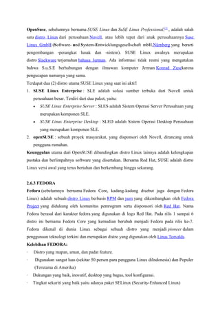 OpenSuse, sebelumnya bernama SUSE Linux dan SuSE Linux Professional,[2]
, adalah salah
satu distro Linux dari perusahaan Novell, atau lebih tepat dari anak perusahaannya Suse
Linux GmbH (Software- und System-Entwicklungsgesellschaft mbH,Nürnberg yang berarti
pengembangan -perangkat lunak dan -sistem). SUSE Linux awalnya merupakan
distro Slackware terjemahan bahasa Jerman. Ada informasi tidak resmi yang mengatakan
bahwa S.u.S.E berhubungan dengan ilmuwan komputer Jerman Konrad Zusekarena
pengucapan namanya yang sama.
Terdapat dua (2) distro utama SUSE Linux yang saat ini aktif:
1. SUSE Linux Enterprise : SLE adalah solusi sumber terbuka dari Novell untuk
perusahaan besar. Terdiri dari dua paket, yaitu:
• SUSE Linux Enterprise Server : SLES adalah Sistem Operasi Server Perusahaan yang
merupakan komponen SLE.
• SUSE Linux Enterprise Desktop : SLED adalah Sistem Operasi Desktop Perusahaan
yang merupakan komponen SLE.
2. openSUSE : sebuah proyek masyarakat, yang disponsori oleh Novell, dirancang untuk
pengguna rumahan.
Keunggulan utama dari OpenSUSE dibandingkan distro Linux lainnya adalah kelengkapan
pustaka dan berlimpahnya software yang disertakan. Bersama Red Hat, SUSE adalah distro
Linux versi awal yang terus bertahan dan berkembang hingga sekarang.
2.6.3 FEDORA
Fedora (sebelumnya bernama Fedora Core, kadang-kadang disebut juga dengan Fedora
Linux) adalah sebuah distro Linux berbasis RPM dan yum yang dikembangkan oleh Fedora
Project yang didukung oleh komunitas pemrogram serta disponsori oleh Red Hat. Nama
Fedora berasal dari karakter fedora yang digunakan di logo Red Hat. Pada rilis 1 sampai 6
distro ini bernama Fedora Core yang kemudian berubah menjadi Fedora pada rilis ke-7.
Fedora dikenal di dunia Linux sebagai sebuah distro yang menjadi pioneer dalam
penggunaan teknologi terkini dan merupakan distro yang digunakan oleh Linus Torvalds.
Kelebihan FEDORA:
· Distro yang mapan, aman, dan padat feature.
· Digunakan sangat luas (sekitar 50 persen para pengguna Linux diIndonesia) dan Populer
(Terutama di Amerika)
· Dukungan yang baik, inovatif, desktop yang bagus, tool konfigurasi.
· Tingkat sekuriti yang baik yaitu adanya paket SELinux (Security-Enhanced Linux)
 