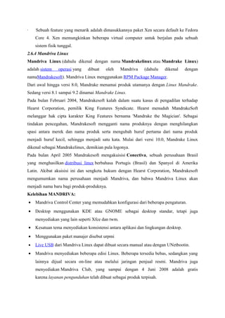 · Sebuah feature yang menarik adalah dimasukkannya paket Xen secara default ke Fedora
Core 4. Xen memungkinkan beberapa virtual computer untuk berjalan pada sebuah
sistem fisik tunggal.
2.6.4 Mandriva Linux
Mandriva Linux (dahulu dikenal dengan nama Mandrakelinux atau Mandrake Linux)
adalah sistem operasi yang dibuat oleh Mandriva (dahulu dikenal dengan
namaMandrakesoft). Mandriva Linux menggunakan RPM Package Manager.
Dari awal hingga versi 8.0, Mandrake menamai produk utamanya dengan Linux Mandrake.
Sedang versi 8.1 sampai 9.2 dinamai Mandrake Linux.
Pada bulan Februari 2004, Mandrakesoft kalah dalam suatu kasus di pengadilan terhadap
Hearst Corporation, pemilik King Features Syndicate. Hearst menuduh MandrakeSoft
melanggar hak cipta karakter King Features bernama 'Mandrake the Magician'. Sebagai
tindakan pencegahan, Mandrakesoft mengganti nama produknya dengan menghilangkan
spasi antara merek dan nama produk serta mengubah huruf pertama dari nama produk
menjadi huruf kecil, sehingga menjadi satu kata. Mulai dari versi 10.0, Mandrake Linux
dikenal sebagai Mandrakelinux, demikian pula logonya.
Pada bulan April 2005 Mandrakesoft mengakuisisi Conectiva, sebuah perusahaan Brasil
yang menghasilkan distribusi linux berbahasa Portugis (Brasil) dan Spanyol di Amerika
Latin. Akibat akuisisi ini dan sengketa hukum dengan Hearst Corporation, Mandrakesoft
mengumumkan nama perusahaan menjadi Mandriva, dan bahwa Mandriva Linux akan
menjadi nama baru bagi produk-produknya.
Kelebihan MANDRIVA:
• Mandriva Control Center yang memudahkan konfigurasi dari beberapa pengaturan.
• Desktop menggunakan KDE atau GNOME sebagai desktop standar, tetapi juga
menyediakan yang lain seperti Xfce dan twm.
• Kesatuan tema menyediakan konsistensi antara aplikasi dan lingkungan desktop.
• Menggunakan paket manajer disebut urpmi
• Live USB dari Mandriva Linux dapat dibuat secara manual atau dengan UNetbootin.
• Mandriva menyediakan beberapa edisi Linux. Beberapa tersedia bebas, sedangkan yang
lainnya dijual secara on-line atau melalui jaringan penjual resmi. Mandriva juga
menyediakan Mandriva Club, yang sampai dengan 4 Juni 2008 adalah gratis
karena layanan pengunduhan telah dibuat sebagai produk terpisah.
 
