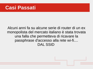 Alcuni anni fa su alcune serie di router di un ex
monopolista del mercato italiano è stata trovata
una falla che permetteva di ricavare la
passphrase d'accesso alla rete wi-fi....
DAL SSID
Casi PassatiCasi Passati
 