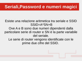 Esiste una relazione aritmetica tra seriale e SSID
SSID=A*SN+B
Ove A e B sono due numeri dipendenti dalla
particolare serie di router e SN è la parte variabile
del seriale.
Le serie di router vengono identificate con le
prime due cifre del SSID.
Seriali,Password e numeri magiciSeriali,Password e numeri magici
 