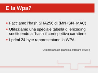Perché sono cosi forti:
● Facciamo l'hash SHA256 di (MN+SN+MAC)
● Utilizziamo una speciale tabella di encoding
sostituendo all'hash il corrispettivo carattere
● I primi 24 byte rappresentano la WPA
Ora non andate girando a craccare le wifi :)
E la Wpa?E la Wpa?
 