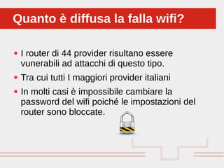 Perché sono cosi forti:
● I router di 44 provider risultano essere
vunerabili ad attacchi di questo tipo.
● Tra cui tutti I maggiori provider italiani
● In molti casi è impossibile cambiare la
password del wifi poiché le impostazioni del
router sono bloccate.
Quanto è diffusa la falla wifi?Quanto è diffusa la falla wifi?
 