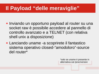 Perché sono cosi forti:
● Inviando un opportuno payload al router su una
socket raw è possibile accedere al pannello di
controllo avanzato e a TELNET (con relativa
shell unix a disposizione)
● Lanciando uname -a scoprirete il fantastico
sistema operativo closed-”amodoloro”-source
del router*
Il Payload “delle meraviglie”Il Payload “delle meraviglie”
*solo se uname è presente in
alternativa cat /proc/version
 