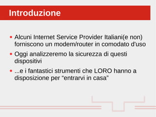 Perché sono cosi forti:
● Alcuni Internet Service Provider Italiani(e non)
forniscono un modem/router in comodato d'uso
● Oggi analizzeremo la sicurezza di questi
dispositivi
● ...e i fantastici strumenti che LORO hanno a
disposizione per “entrarvi in casa”
IntroduzioneIntroduzione
 