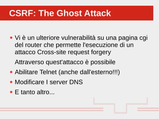 Perché sono cosi forti:
● Vi è un ulteriore vulnerabilità su una pagina cgi
del router che permette l'esecuzione di un
attacco Cross-site request forgery
Attraverso quest'attacco è possibile
● Abilitare Telnet (anche dall'esterno!!!)
● Modificare I server DNS
● E tanto altro...
CSRF: The Ghost AttackCSRF: The Ghost Attack
 