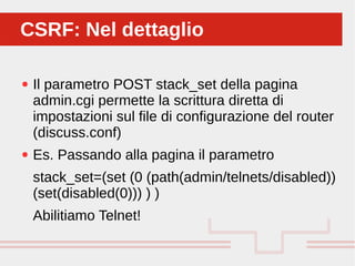Perché sono cosi forti:
● Il parametro POST stack_set della pagina
admin.cgi permette la scrittura diretta di
impostazioni sul file di configurazione del router
(discuss.conf)
● Es. Passando alla pagina il parametro
stack_set=(set (0 (path(admin/telnets/disabled))
(set(disabled(0))) ) )
Abilitiamo Telnet!
CSRF: Nel dettaglioCSRF: Nel dettaglio
 