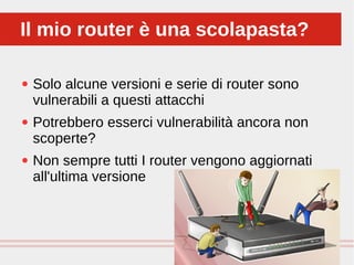 Perché sono cosi forti:
● Solo alcune versioni e serie di router sono
vulnerabili a questi attacchi
● Potrebbero esserci vulnerabilità ancora non
scoperte?
● Non sempre tutti I router vengono aggiornati
all'ultima versione
Il mio router è una scolapasta?Il mio router è una scolapasta?
 