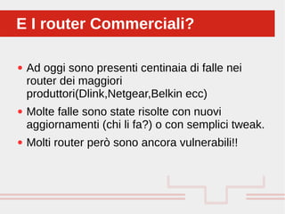 Perché sono cosi forti:
● Ad oggi sono presenti centinaia di falle nei
router dei maggiori
produttori(Dlink,Netgear,Belkin ecc)
● Molte falle sono state risolte con nuovi
aggiornamenti (chi li fa?) o con semplici tweak.
● Molti router però sono ancora vulnerabili!!
E I router Commerciali?E I router Commerciali?
 