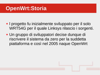 Perché sono cosi forti:
● l progetto fu inizialmente sviluppato per il solo
WRT54G per il quale Linksys rilascio i sorgenti.
● Un gruppo di sviluppatori decise dunque di
riscrivere il sistema da zero per la suddetta
piattaforma e così nel 2005 naque OpenWrt
OpenWrt:StoriaOpenWrt:Storia
 