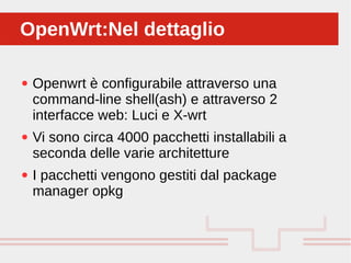 Perché sono cosi forti:
● Openwrt è configurabile attraverso una
command-line shell(ash) e attraverso 2
interfacce web: Luci e X-wrt
● Vi sono circa 4000 pacchetti installabili a
seconda delle varie architetture
● I pacchetti vengono gestiti dal package
manager opkg
OpenWrt:Nel dettaglioOpenWrt:Nel dettaglio
 