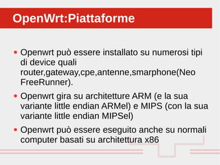 Perché sono cosi forti:
● Openwrt può essere installato su numerosi tipi
di device quali
router,gateway,cpe,antenne,smarphone(Neo
FreeRunner).
● Openwrt gira su architetture ARM (e la sua
variante little endian ARMel) e MIPS (con la sua
variante little endian MIPSel)
● Openwrt può essere eseguito anche su normali
computer basati su architettura x86
OpenWrt:PiattaformeOpenWrt:Piattaforme
 