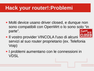 Perché sono cosi forti:
● Molti device usano driver closed, e dunque non
sono compatibili con OpenWrt o lo sono solo “in
parte”.
● Il vostro provider VINCOLA l'uso di alcuni
servizi al suo router proprietario (ex. Telefonia
Voip)
● I problemi aumentano con le connessioni in
VDSL
Hack your router!:ProblemiHack your router!:Problemi
 