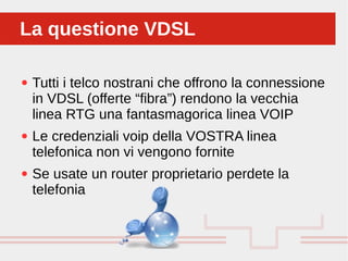 Perché sono cosi forti:
● Tutti i telco nostrani che offrono la connessione
in VDSL (offerte “fibra”) rendono la vecchia
linea RTG una fantasmagorica linea VOIP
● Le credenziali voip della VOSTRA linea
telefonica non vi vengono fornite
● Se usate un router proprietario perdete la
telefonia
La questione VDSLLa questione VDSL
 