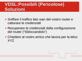 Perché sono cosi forti:
● Sniffare il traffico lato wan del vostro router e
catturare le credenziali
● Recuperare le credenziali dalla configurazione
del router (“Sbloccandolo”)
● Chiedere al vostro amico che lavora per la telco
XYZ
VDSL:Possibili (Pericolose)
Soluzioni
VDSL:Possibili (Pericolose)
Soluzioni
 