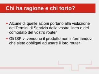 Perché sono cosi forti:
● Alcune di quelle azioni portano alla violazione
dei Termini di Servizio della vostra linea o del
comodato del vostro router
● Gli ISP vi vendono il prodotto non informandovi
che siete obbligati ad usare il loro router
Chi ha ragione e chi torto?Chi ha ragione e chi torto?
 