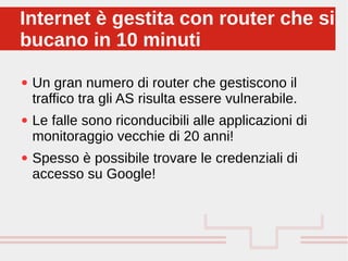 Perché sono cosi forti:
● Un gran numero di router che gestiscono il
traffico tra gli AS risulta essere vulnerabile.
● Le falle sono riconducibili alle applicazioni di
monitoraggio vecchie di 20 anni!
● Spesso è possibile trovare le credenziali di
accesso su Google!
Internet è gestita con router che si
bucano in 10 minuti
Internet è gestita con router che si
bucano in 10 minuti
 