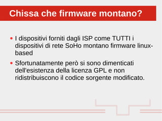Perché sono cosi forti:
● I dispositivi forniti dagli ISP come TUTTI i
dispositivi di rete SoHo montano firmware linux-
based
● Sfortunatamente però si sono dimenticati
dell'esistenza della licenza GPL e non
ridistribuiscono il codice sorgente modificato.
Chissa che firmware montano?Chissa che firmware montano?
 