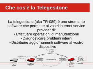 La telegestione (aka TR-089) è uno strumento
software che permette ai vostri internet service
provider di:
● Effettuare operazioni di manutenzione
● Diagnosticare problemi interni
● Distribuire aggiornamenti software al vostro
dispositivo
Che cos'è la TelegesitoneChe cos'è la Telegesitone
 
