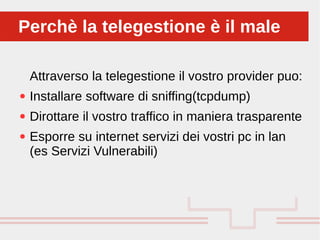 Perché sono cosi forti:
Attraverso la telegestione il vostro provider puo:
● Installare software di sniffing(tcpdump)
● Dirottare il vostro traffico in maniera trasparente
● Esporre su internet servizi dei vostri pc in lan
(es Servizi Vulnerabili)
Perchè la telegestione è il malePerchè la telegestione è il male
 