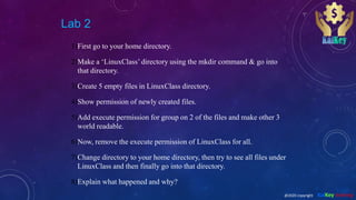 Lab 2
1)First go to your home directory.
2)Make a ‘LinuxClass’ directory using the mkdir command & go into
that directory.
3)Create 5 empty files in LinuxClass directory.
4)Show permission of newly created files.
5)Add execute permission for group on 2 of the files and make other 3
world readable.
6)Now, remove the execute permission of LinuxClass for all.
7)Change directory to your home directory, then try to see all files under
LinuxClass and then finally go into that directory.
8)Explain what happened and why?
@2020 copyright KalKey training
 